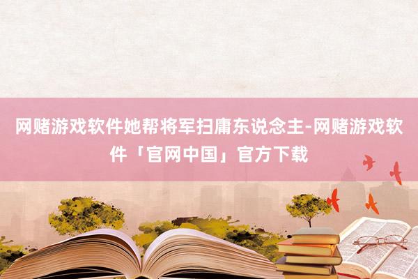 网赌游戏软件她帮将军扫庸东说念主-网赌游戏软件「官网中国」官方下载