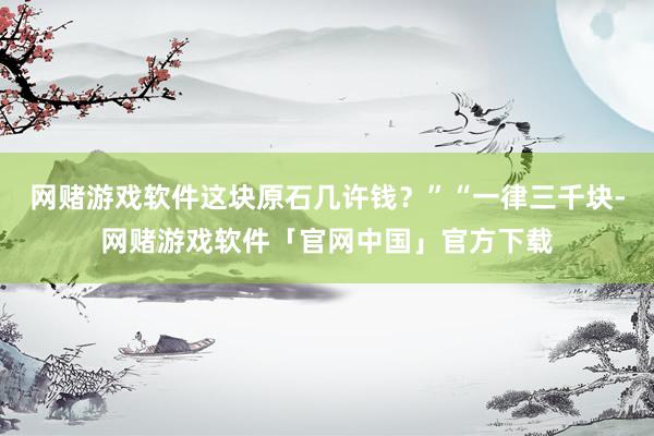 网赌游戏软件这块原石几许钱？”“一律三千块-网赌游戏软件「官网中国」官方下载