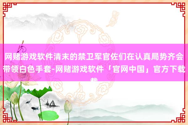 网赌游戏软件清末的禁卫军官佐们在认真局势齐会带领白色手套-网赌游戏软件「官网中国」官方下载