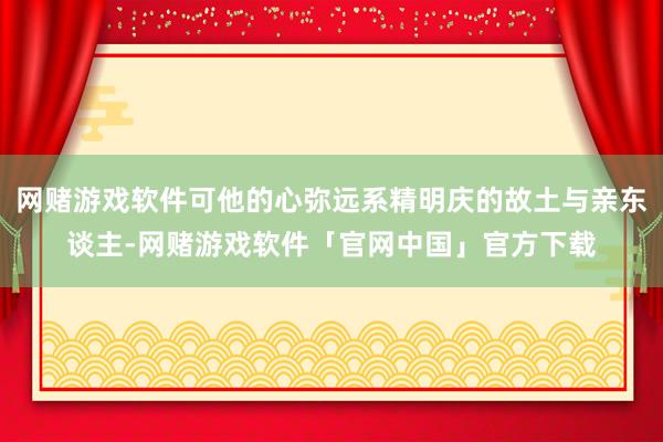 网赌游戏软件可他的心弥远系精明庆的故土与亲东谈主-网赌游戏软件「官网中国」官方下载