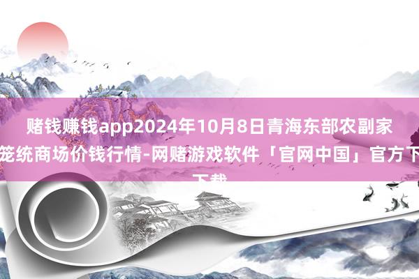 赌钱赚钱app2024年10月8日青海东部农副家具笼统商场价钱行情-网赌游戏软件「官网中国」官方下载