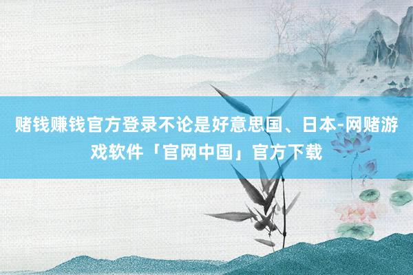 赌钱赚钱官方登录不论是好意思国、日本-网赌游戏软件「官网中国」官方下载