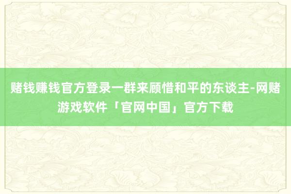 赌钱赚钱官方登录一群来顾惜和平的东谈主-网赌游戏软件「官网中国」官方下载