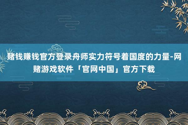 赌钱赚钱官方登录舟师实力符号着国度的力量-网赌游戏软件「官网中国」官方下载