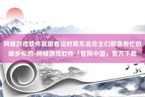 网赌游戏软件就跟春运时期东说念主们那急匆忙的脚步似的-网赌游戏软件「官网中国」官方下载