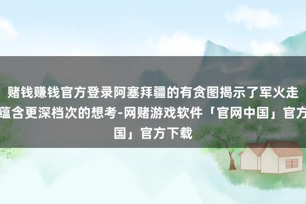 赌钱赚钱官方登录阿塞拜疆的有贪图揭示了军火走动所蕴含更深档次的想考-网赌游戏软件「官网中国」官方下载