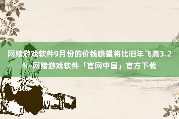 网赌游戏软件9月份的价钱瞻望将比旧年飞腾3.2%-网赌游戏软件「官网中国」官方下载