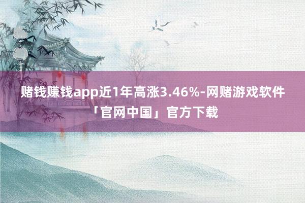 赌钱赚钱app近1年高涨3.46%-网赌游戏软件「官网中国」官方下载