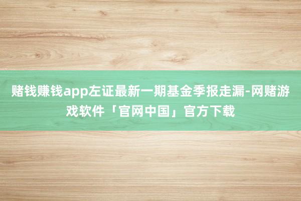 赌钱赚钱app左证最新一期基金季报走漏-网赌游戏软件「官网中国」官方下载