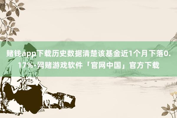 赌钱app下载历史数据清楚该基金近1个月下落0.17%-网赌游戏软件「官网中国」官方下载