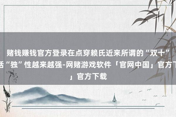 赌钱赚钱官方登录在点穿赖氏近来所谓的“双十”讲话“独”性越来越强-网赌游戏软件「官网中国」官方下载