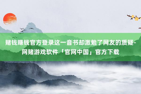 赌钱赚钱官方登录这一音书却激勉了网友的质疑-网赌游戏软件「官网中国」官方下载