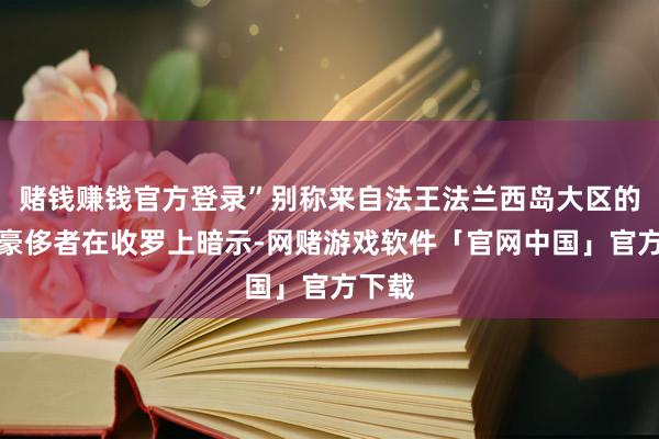 赌钱赚钱官方登录”别称来自法王法兰西岛大区的一位豪侈者在收罗上暗示-网赌游戏软件「官网中国」官方下载