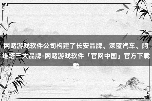 网赌游戏软件公司构建了长安品牌、深蓝汽车、阿维塔三大品牌-网赌游戏软件「官网中国」官方下载