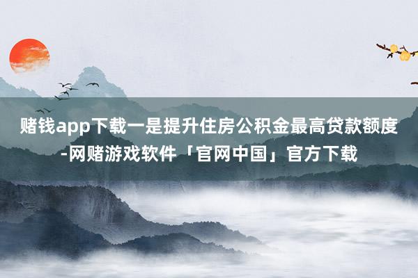 赌钱app下载一是提升住房公积金最高贷款额度-网赌游戏软件「官网中国」官方下载